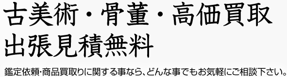 古美術 ・ 骨董 ・ 高価買取 出張見積無料 鑑定依頼・商品買取りに関する事なら、どんな事でもお気軽にご相談下さい。